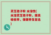 灵芝孢子粉 水溶性(水溶灵芝孢子粉，提高吸收率，保健养生首选)