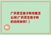 广药灵芝孢子粉效果怎么样(广药灵芝孢子粉的功效如何？)