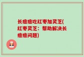 长痘痘吃红枣加灵芝(红枣灵芝：帮助解决长痘痘问题)