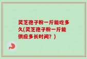 灵芝孢子粉一斤能吃多久(灵芝孢子粉一斤能供应多长时间？)