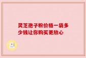 灵芝孢子粉价格一袋多少钱让你购买更放心