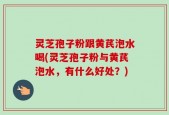 灵芝孢子粉跟黄芪泡水喝(灵芝孢子粉与黄芪泡水，有什么好处？)