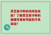 灵芝孢子粉的功效及反应？了解灵芝孢子粉的健康作用和可能的不良反应？