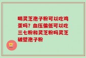 喝灵芝孢子粉可以吃鸡蛋吗？血压偏低可以吃三七粉和灵芝粉吗灵芝破壁孢子粉