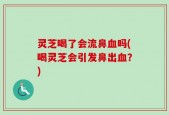 灵芝喝了会流鼻血吗(喝灵芝会引发鼻出血？)