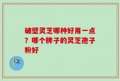 破壁灵芝哪种好用一点？哪个牌子的灵芝孢子粉好