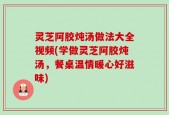 灵芝阿胶炖汤做法大全视频(学做灵芝阿胶炖汤，餐桌温情暖心好滋味)