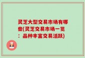 灵芝大型交易市场有哪些(灵芝交易市场一览：品种丰富交易活跃)