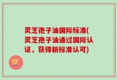灵芝孢子油国际标准(灵芝孢子油通过国际认证，获得新标准认可)