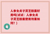 人参女贞子灵芝胶囊好用吗(试试：人参女贞子灵芝胶囊使用效果如何？)
