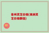 豪州灵芝价格(澳洲灵芝价格翻倍)