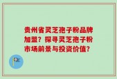 贵州省灵芝孢子粉品牌加盟？探寻灵芝孢子粉市场前景与投资价值？