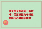 灵芝孢子粉和药一起吃吗？灵芝破壁孢子粉能同降压药降糖药同食