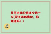 灵芝市场价格多少钱一斤(灵芝市场售价，你知道吗？)