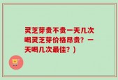 灵芝芽贵不贵一天几次喝灵芝芽价格昂贵？一天喝几次最佳？)