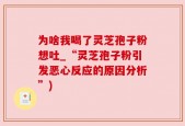 为啥我喝了灵芝孢子粉想吐_“灵芝孢子粉引发恶心反应的原因分析”)