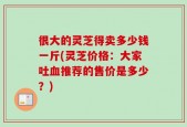 很大的灵芝得卖多少钱一斤(灵芝价格：大家吐血推荐的售价是多少？)