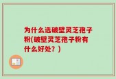 为什么选破壁灵芝孢子粉(破壁灵芝孢子粉有什么好处？)