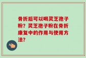 骨折后可以喝灵芝孢子粉？灵芝孢子粉在骨折康复中的作用与使用方法？