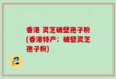 香港 灵芝破壁孢子粉(香港特产：破壁灵芝孢子粉)