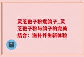 灵芝孢子粉煮鸽子_灵芝孢子粉与鸽子的完美结合：滋补养生新体验