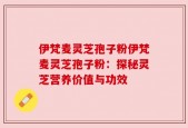 伊梵麦灵芝孢子粉伊梵麦灵芝孢子粉：探秘灵芝营养价值与功效