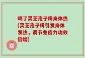喝了灵芝孢子粉身体热(灵芝孢子粉引发身体发热，调节免疫力功效倍增)