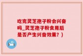 吃完灵芝孢子粉会兴奋吗_灵芝孢子粉食用后是否产生兴奋效果？)