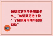 破壁灵芝孢子粉服用多久_“破壁灵芝孢子粉：了解服用周期与健康益处”