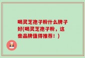 喝灵芝孢子粉什么牌子好(喝灵芝孢子粉，这些品牌值得推荐！)