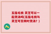 五指毛桃 灵芝可以一起煲汤吗(五指毛桃与灵芝可否同时煲汤？)