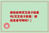 肺癌能喝灵芝孢子胶囊吗(灵芝孢子胶囊：肺癌患者可喝吗？)