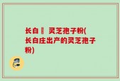 长白莊 灵芝孢子粉(长白庄出产的灵芝孢子粉)