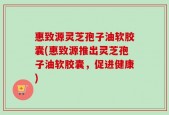 惠致源灵芝孢子油软胶囊(惠致源推出灵芝孢子油软胶囊，促进健康)