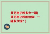 灵芝孢子粉多少一罐(灵芝孢子粉的价格：一罐多少钱？)