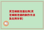 灵芝蜂胶泡酒比例(灵芝蜂胶泡酒的制作方法及比例分享)