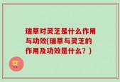 瑞草对灵芝是什么作用与功效(瑞草与灵芝的作用及功效是什么？)