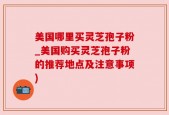 美国哪里买灵芝孢子粉_美国购买灵芝孢子粉的推荐地点及注意事项)
