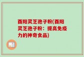 酉阳灵芝孢子粉(酉阳灵芝孢子粉：提高免疫力的神奇食品)