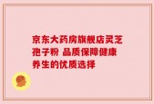 京东大药房旗舰店灵芝孢子粉 品质保障健康养生的优质选择