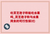 吃灵芝孢子粉能吃水果吗_灵芝孢子粉与水果同食的可行性探讨)