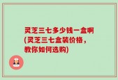 灵芝三七多少钱一盒啊(灵芝三七盒装价格，教你如何选购)