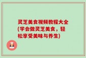 灵芝美食视频教程大全(学会做灵芝美食，轻松享受美味与养生)