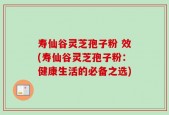 寿仙谷灵芝孢子粉 效(寿仙谷灵芝孢子粉：健康生活的必备之选)