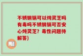 不锈钢锅可以炖灵芝吗有毒吗不锈钢锅可否安心炖灵芝？毒性问题待解答)