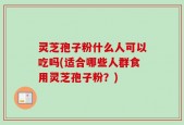 灵芝孢子粉什么人可以吃吗(适合哪些人群食用灵芝孢子粉？)