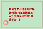 用灵芝怎么泡水喝好呢视频(如何正确泡灵芝水？营养大师教你1分钟学会！)