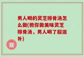 男人喝的灵芝排骨汤怎么做(教你做美味灵芝排骨汤，男人喝了超滋补)