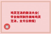 鸡灵芝汤的做法大全(学会如何制作美味鸡灵芝汤，全方位教程)