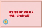 灵芝孢子粉厂家排名大 哪些厂家值得信赖